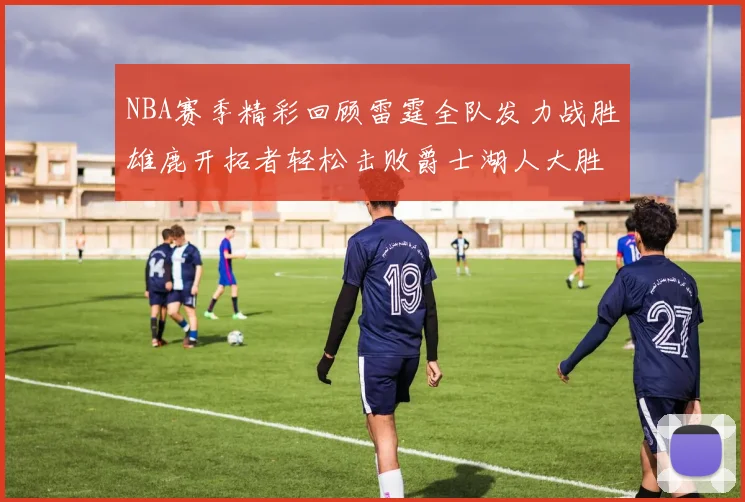 NBA赛季精彩回顾雷霆全队发力战胜雄鹿开拓者轻松击败爵士湖人大胜独行侠