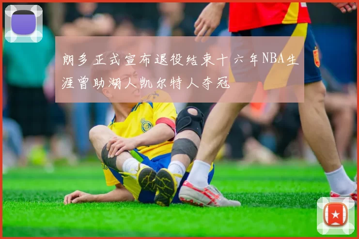 朗多正式宣布退役结束十六年NBA生涯曾助湖人凯尔特人夺冠