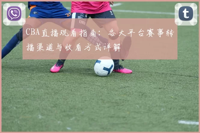 CBA直播观看指南:各大平台赛事转播渠道与收看方式详解