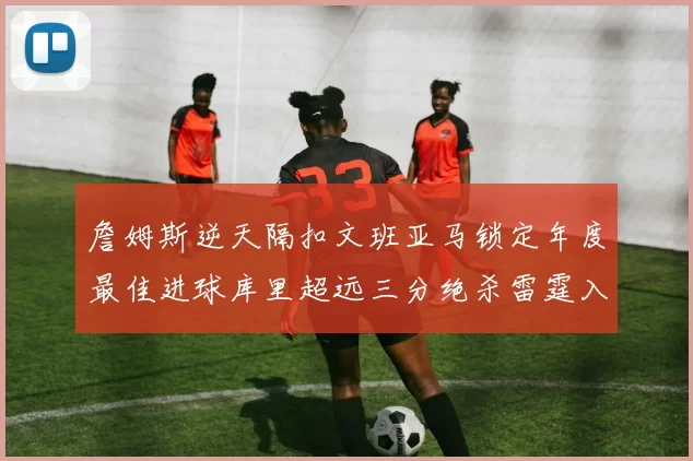 詹姆斯逆天隔扣文班亚马锁定年度最佳进球库里超远三分绝杀雷霆入选赛季十佳镜头