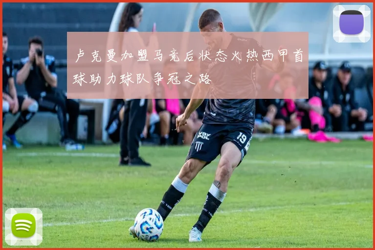 卢克曼加盟马竞后状态火热西甲首球助力球队争冠之路