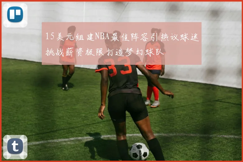 15美元组建NBA最佳阵容引热议球迷挑战薪资极限打造梦幻球队