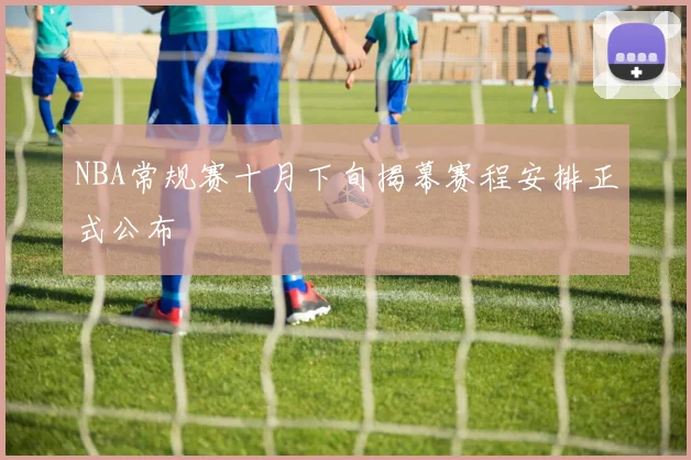 NBA常规赛十月下旬揭幕赛程安排正式公布