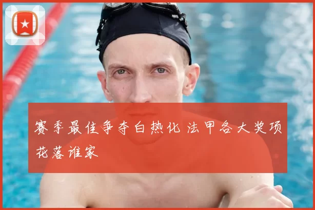 赛季最佳争夺白热化 法甲各大奖项花落谁家