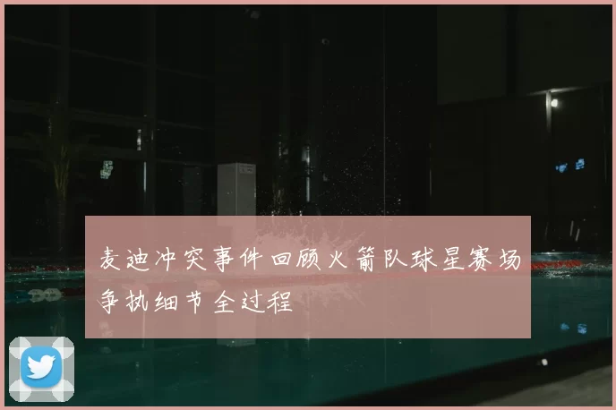 麦迪冲突事件回顾火箭队球星赛场争执细节全过程