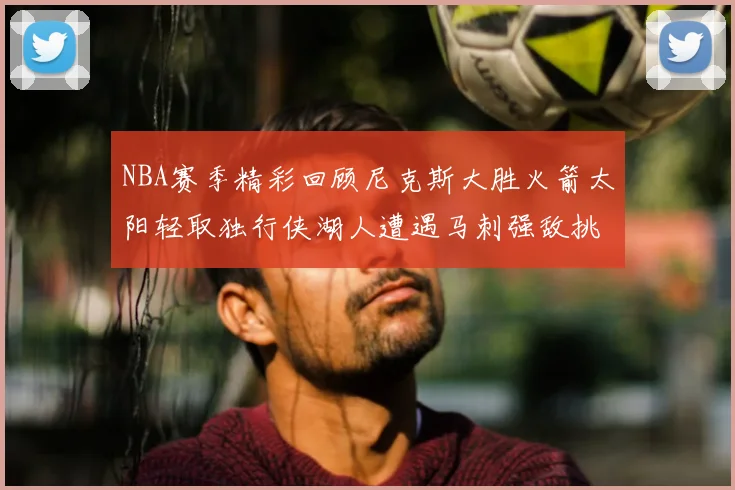 NBA赛季精彩回顾尼克斯大胜火箭太阳轻取独行侠湖人遭遇马刺强敌挑战
