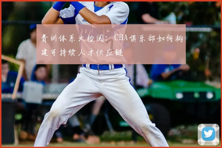 青训体系大检阅：CBA俱乐部如何构建可持续人才供应链