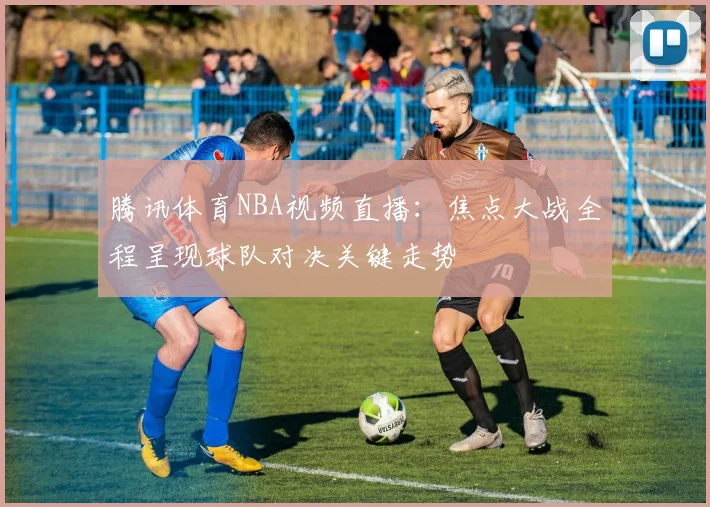 腾讯体育NBA视频直播:焦点大战全程呈现球队对决关键走势
