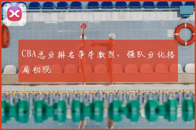 CBA总分排名争夺激烈，强队分化格局初现