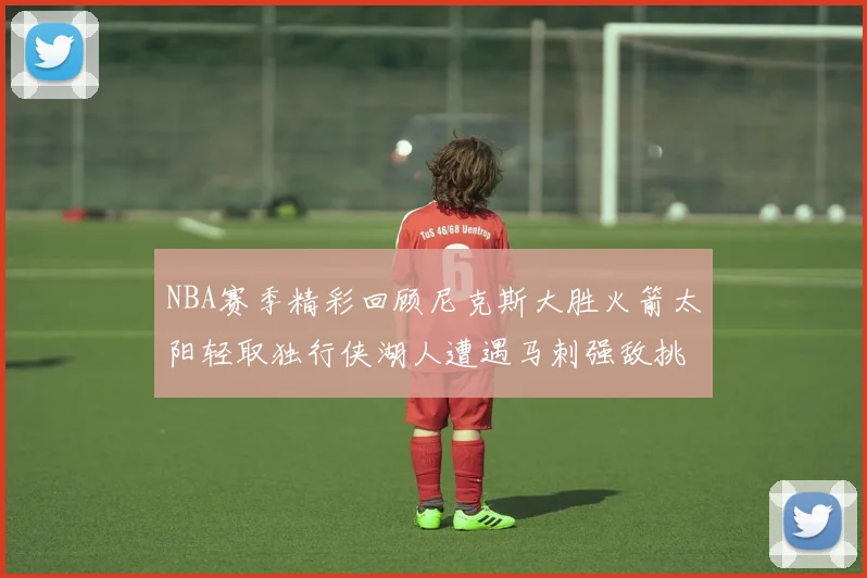 NBA赛季精彩回顾尼克斯大胜火箭太阳轻取独行侠湖人遭遇马刺强敌挑战