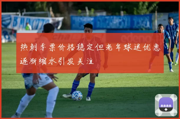 热刺季票价格稳定但老年球迷优惠逐渐缩水引发关注