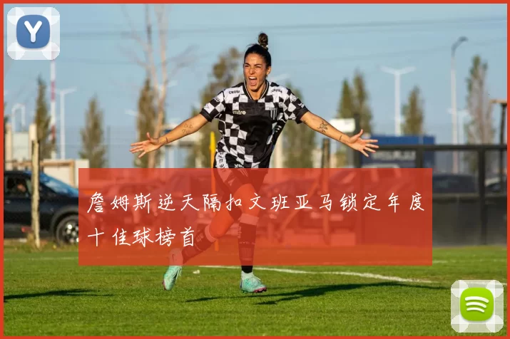 詹姆斯逆天隔扣文班亚马锁定年度十佳球榜首