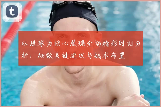 以进球为核心展现全场精彩时刻分析，细数关键进攻与战术布置