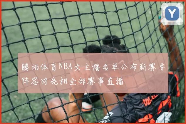 腾讯体育NBA女主播名单公布新赛季阵容将亮相全部赛事直播