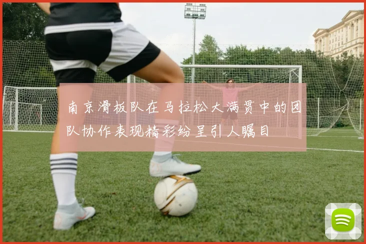 南京滑板队在马拉松大满贯中的团队协作表现精彩纷呈引人瞩目