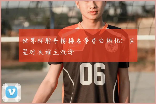 世界杯射手榜排名争夺白热化：巨星对决谁主沉浮