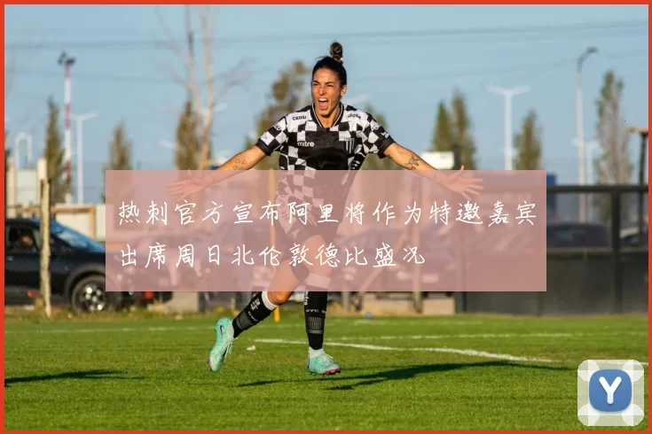 热刺官方宣布阿里将作为特邀嘉宾出席周日北伦敦德比盛况