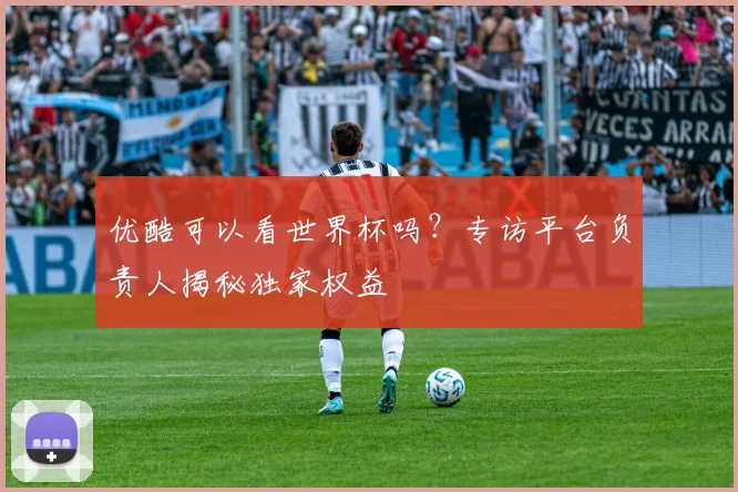 优酷可以看世界杯吗？专访平台负责人揭秘独家权益